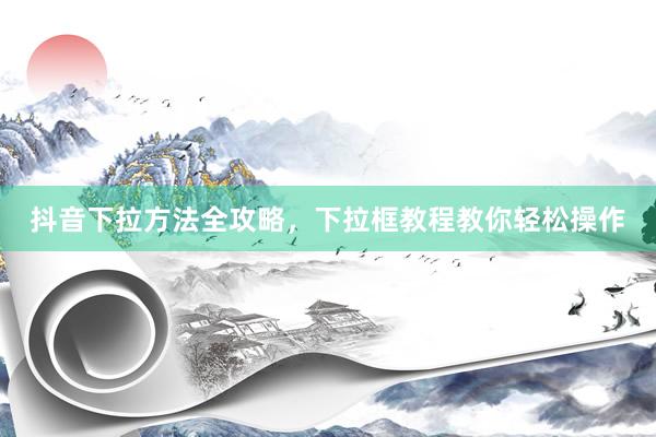 抖音下拉方法全攻略，下拉框教程教你轻松操作