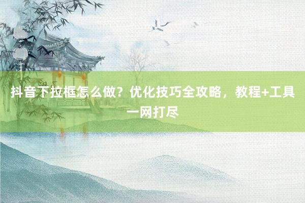 抖音下拉框怎么做？优化技巧全攻略，教程+工具一网打尽