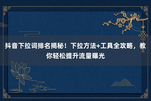 抖音下拉词排名揭秘！下拉方法+工具全攻略，教你轻松提升流量曝光