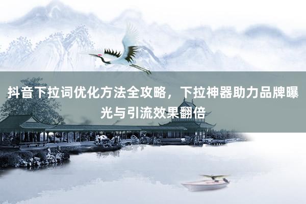 抖音下拉词优化方法全攻略，下拉神器助力品牌曝光与引流效果翻倍