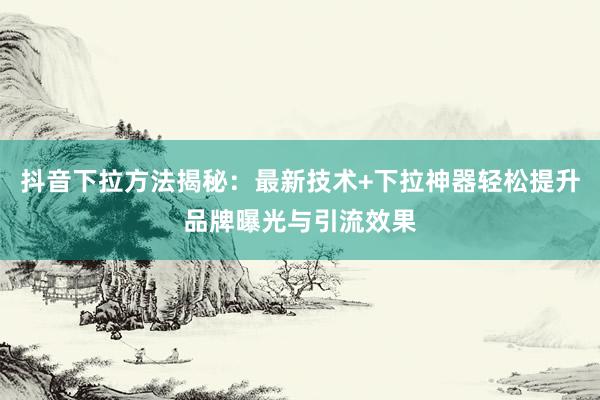抖音下拉方法揭秘：最新技术+下拉神器轻松提升品牌曝光与引流效果