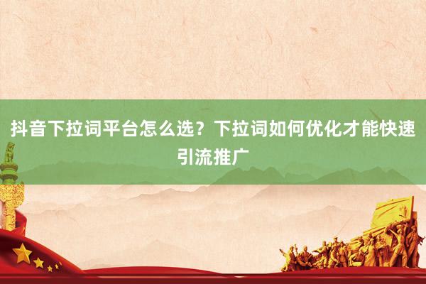 抖音下拉词平台怎么选？下拉词如何优化才能快速引流推广