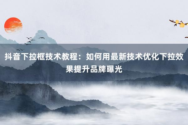 抖音下拉框技术教程：如何用最新技术优化下拉效果提升品牌曝光