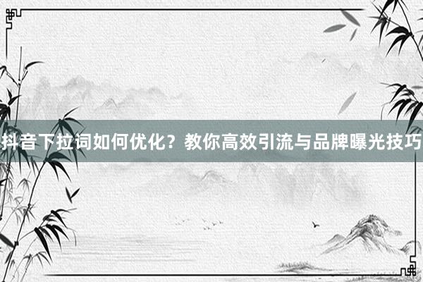 抖音下拉词如何优化？教你高效引流与品牌曝光技巧