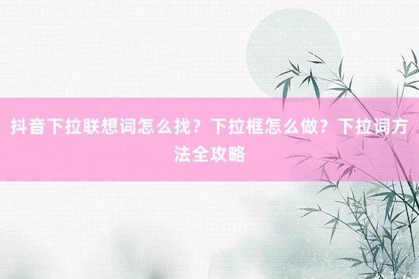 抖音下拉联想词怎么找？下拉框怎么做？下拉词方法全攻略