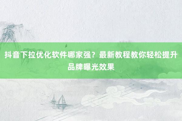 抖音下拉优化软件哪家强？最新教程教你轻松提升品牌曝光效果