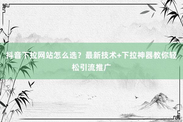 抖音下拉网站怎么选？最新技术+下拉神器教你轻松引流推广
