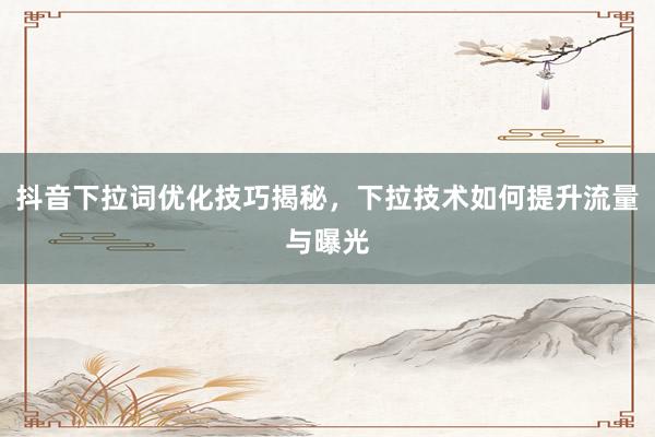 抖音下拉词优化技巧揭秘，下拉技术如何提升流量与曝光