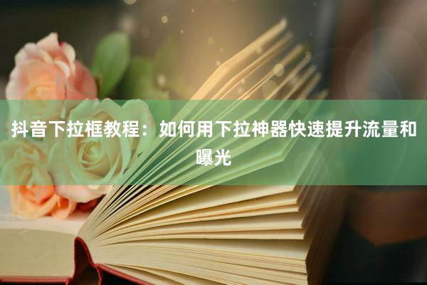 抖音下拉框教程：如何用下拉神器快速提升流量和曝光