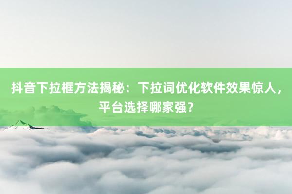 抖音下拉框方法揭秘：下拉词优化软件效果惊人，平台选择哪家强？