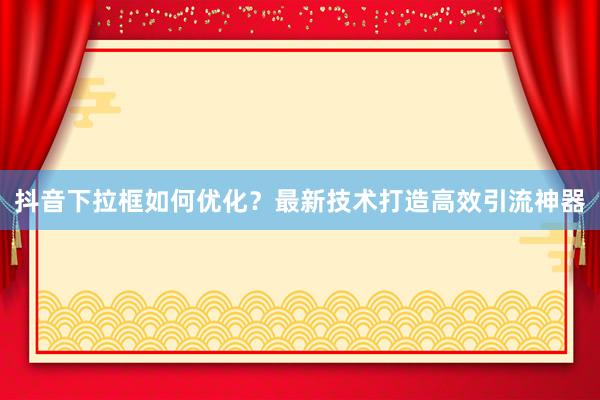 抖音下拉框如何优化？最新技术打造高效引流神器
