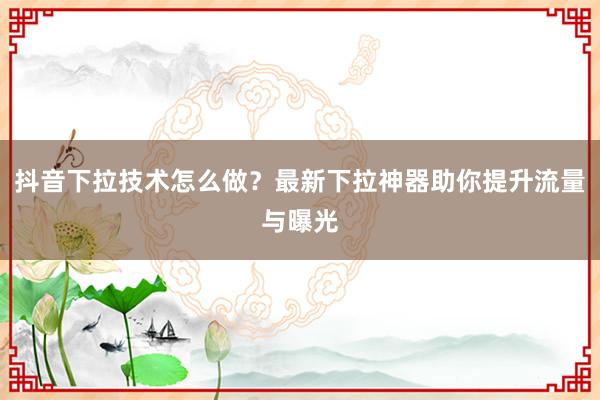 抖音下拉技术怎么做？最新下拉神器助你提升流量与曝光