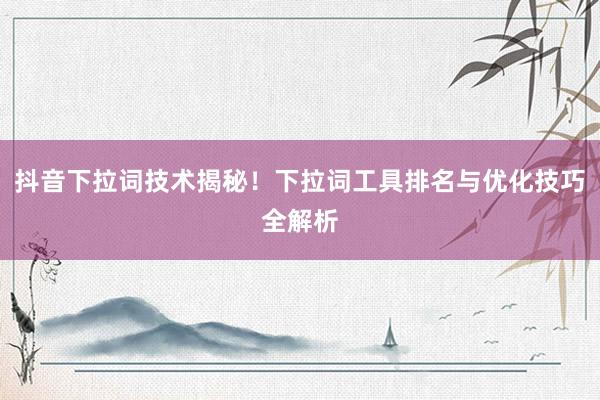 抖音下拉词技术揭秘！下拉词工具排名与优化技巧全解析