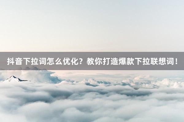 抖音下拉词怎么优化？教你打造爆款下拉联想词！