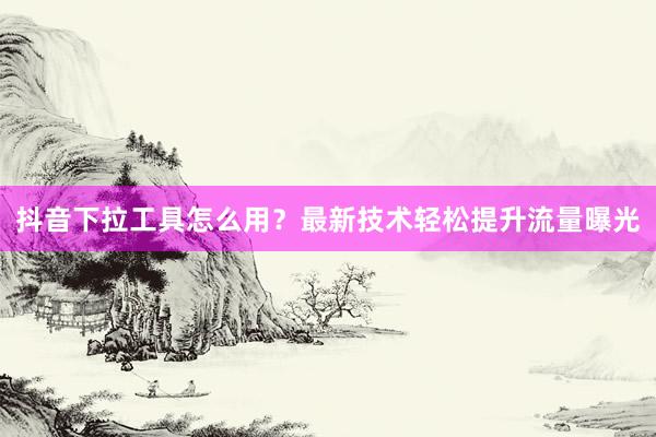 抖音下拉工具怎么用？最新技术轻松提升流量曝光