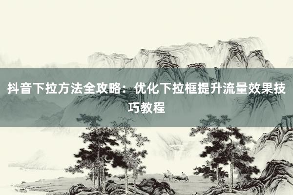 抖音下拉方法全攻略：优化下拉框提升流量效果技巧教程