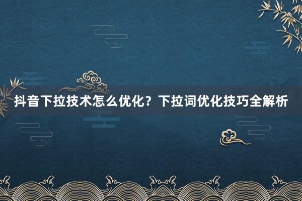 抖音下拉技术怎么优化？下拉词优化技巧全解析
