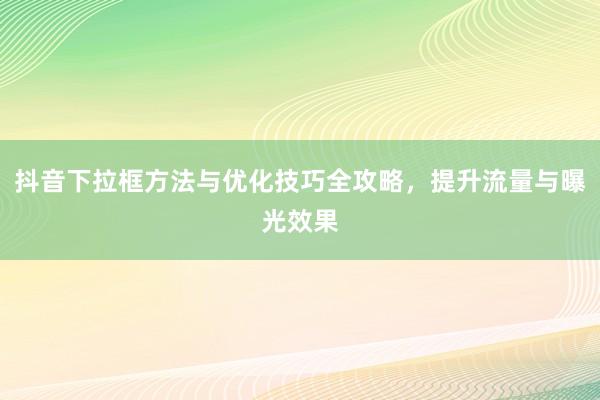 抖音下拉框方法与优化技巧全攻略，提升流量与曝光效果