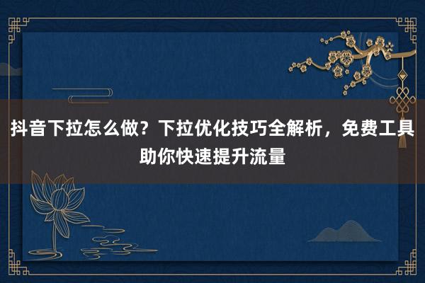 抖音下拉怎么做？下拉优化技巧全解析，免费工具助你快速提升流量