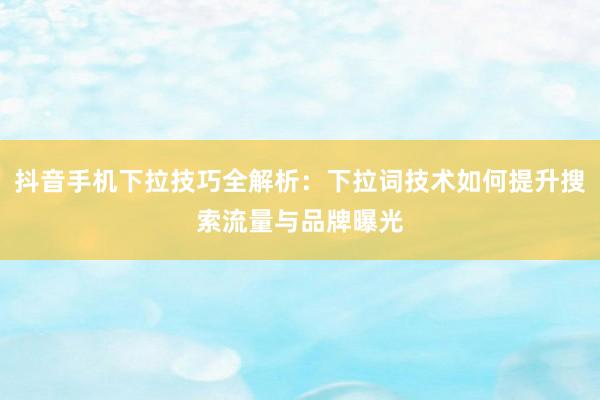 抖音手机下拉技巧全解析：下拉词技术如何提升搜索流量与品牌曝光
