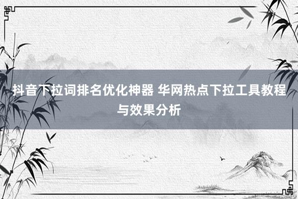 抖音下拉词排名优化神器 华网热点下拉工具教程与效果分析