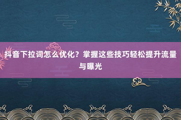 抖音下拉词怎么优化？掌握这些技巧轻松提升流量与曝光