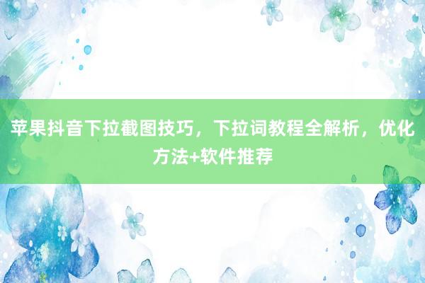 苹果抖音下拉截图技巧，下拉词教程全解析，优化方法+软件推荐
