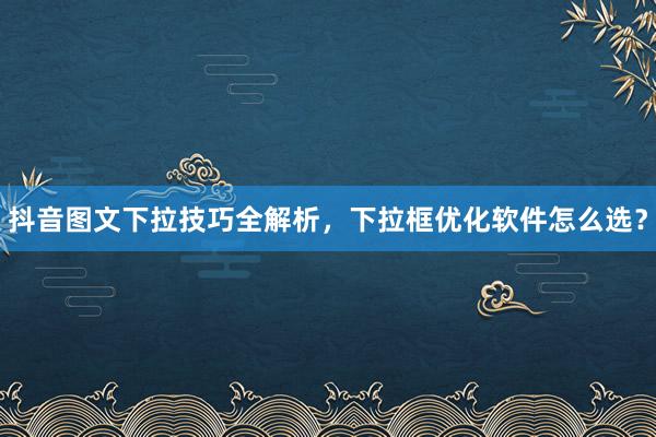 抖音图文下拉技巧全解析，下拉框优化软件怎么选？