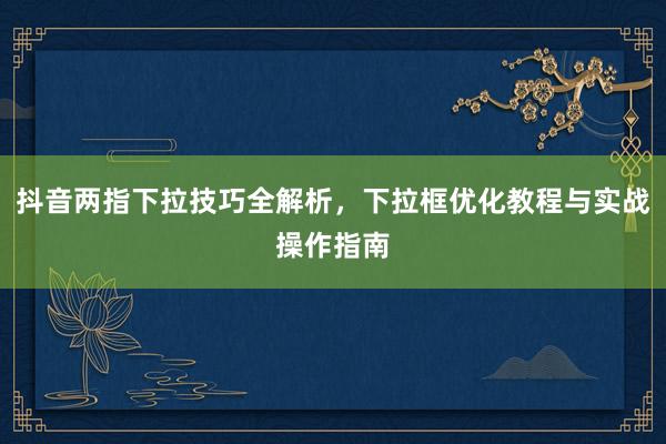 抖音两指下拉技巧全解析，下拉框优化教程与实战操作指南