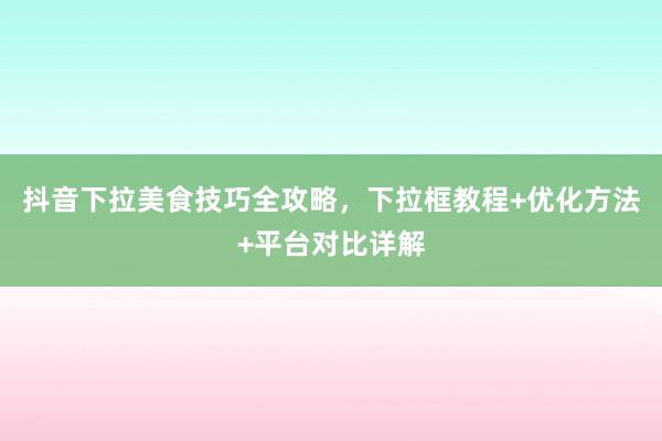 抖音下拉美食技巧全攻略，下拉框教程+优化方法+平台对比详解