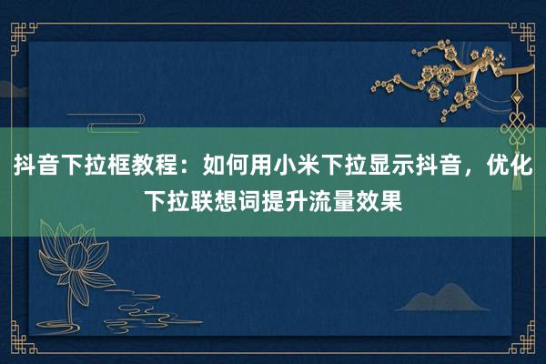 抖音下拉框教程：如何用小米下拉显示抖音，优化下拉联想词提升流量效果