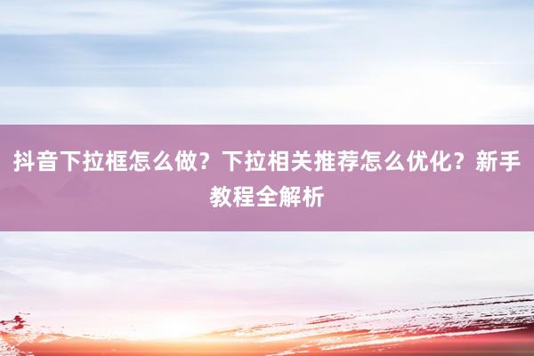 抖音下拉框怎么做？下拉相关推荐怎么优化？新手教程全解析