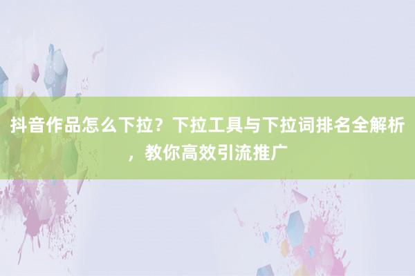 抖音作品怎么下拉？下拉工具与下拉词排名全解析，教你高效引流推广