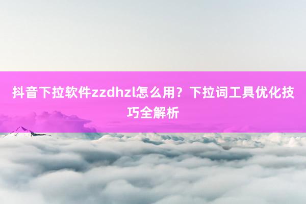 抖音下拉软件zzdhzl怎么用？下拉词工具优化技巧全解析