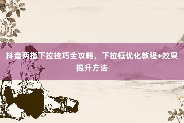 抖音两指下拉技巧全攻略，下拉框优化教程+效果提升方法