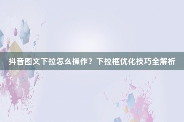 抖音图文下拉怎么操作？下拉框优化技巧全解析