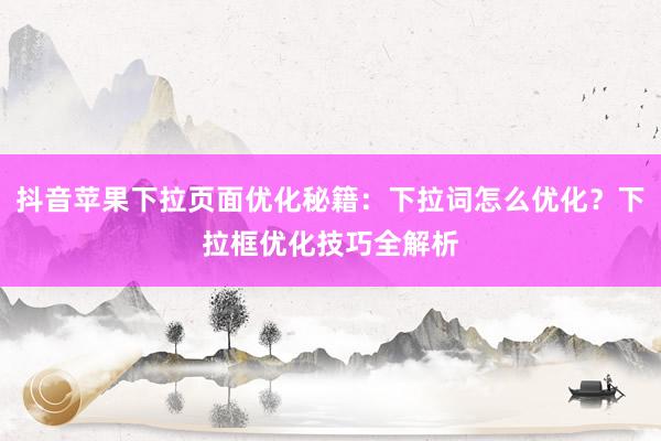 抖音苹果下拉页面优化秘籍：下拉词怎么优化？下拉框优化技巧全解析