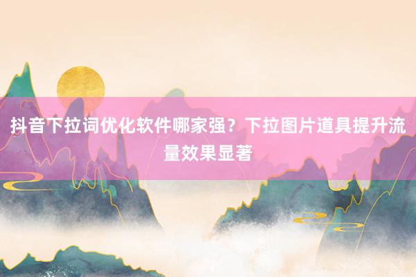 抖音下拉词优化软件哪家强？下拉图片道具提升流量效果显著