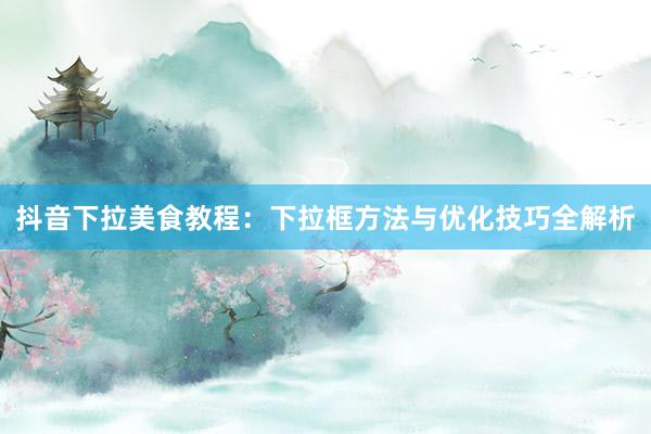 抖音下拉美食教程：下拉框方法与优化技巧全解析