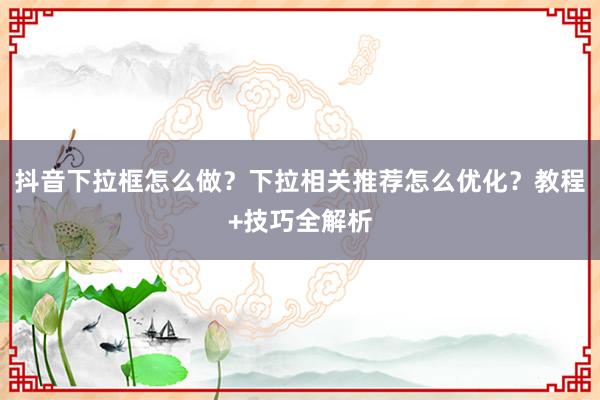 抖音下拉框怎么做？下拉相关推荐怎么优化？教程+技巧全解析