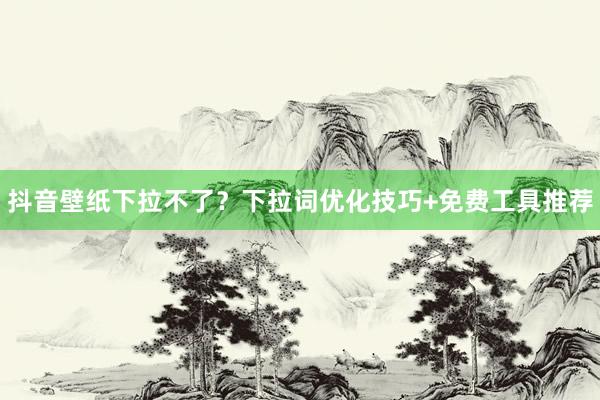 抖音壁纸下拉不了？下拉词优化技巧+免费工具推荐