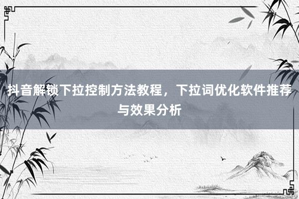抖音解锁下拉控制方法教程，下拉词优化软件推荐与效果分析