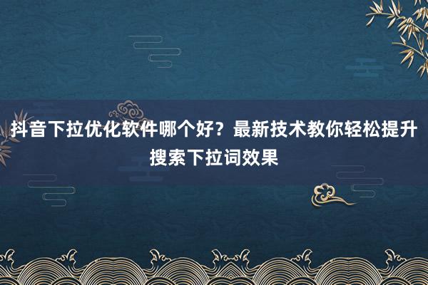 抖音下拉优化软件哪个好？最新技术教你轻松提升搜索下拉词效果
