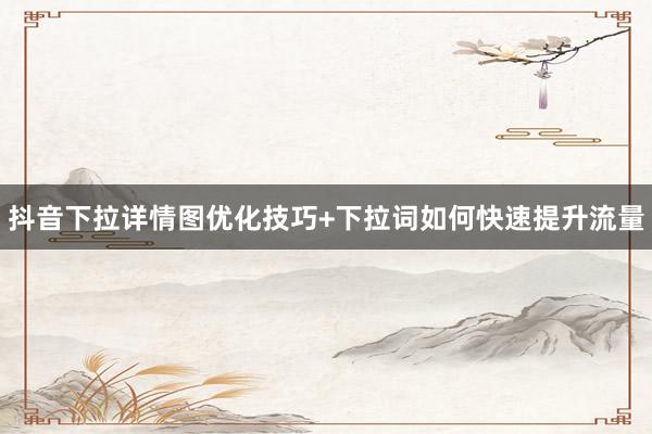 抖音下拉详情图优化技巧+下拉词如何快速提升流量
