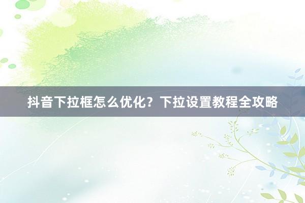 抖音下拉框怎么优化？下拉设置教程全攻略
