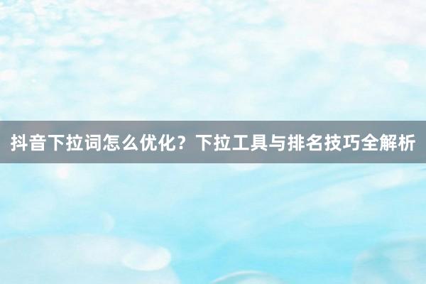 抖音下拉词怎么优化？下拉工具与排名技巧全解析