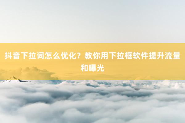 抖音下拉词怎么优化？教你用下拉框软件提升流量和曝光