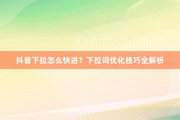 抖音下拉怎么快进？下拉词优化技巧全解析