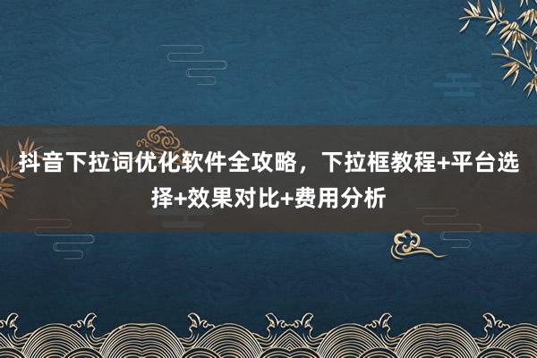 抖音下拉词优化软件全攻略，下拉框教程+平台选择+效果对比+费用分析