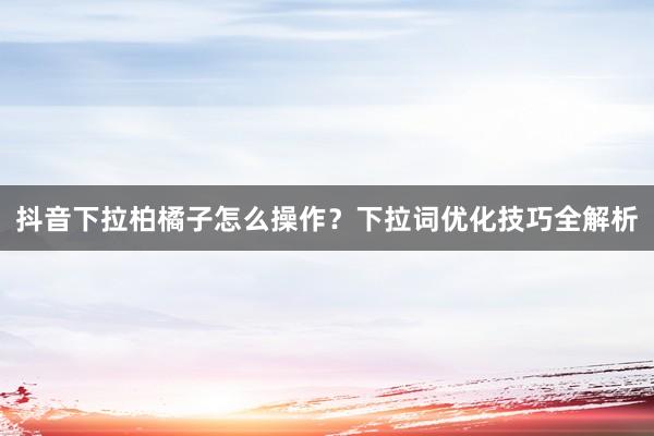 抖音下拉柏橘子怎么操作？下拉词优化技巧全解析